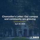  A composite image of Mrak Hall lawn with Egghead dark blue overlay that reads, "Chancellor's Letter: Our campus and community are grieving", with a navy blue line underneath and the date of April 30, 2023 below with a white UC Davis word mark in the bottom right corner.
